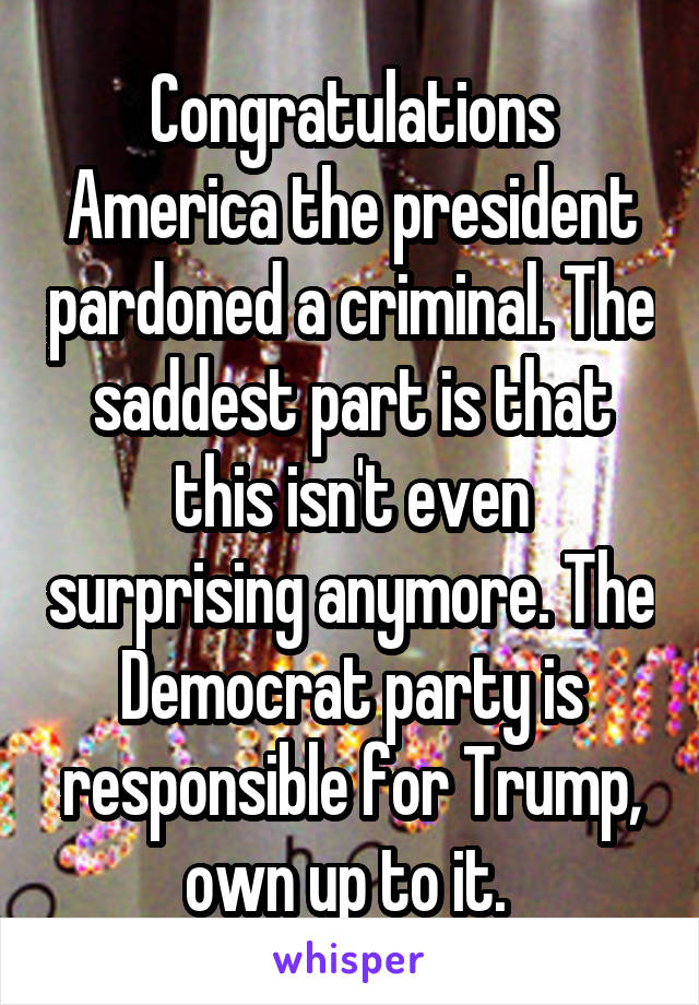 Congratulations America the president pardoned a criminal. The saddest part is that this isn't even surprising anymore. The Democrat party is responsible for Trump, own up to it. 