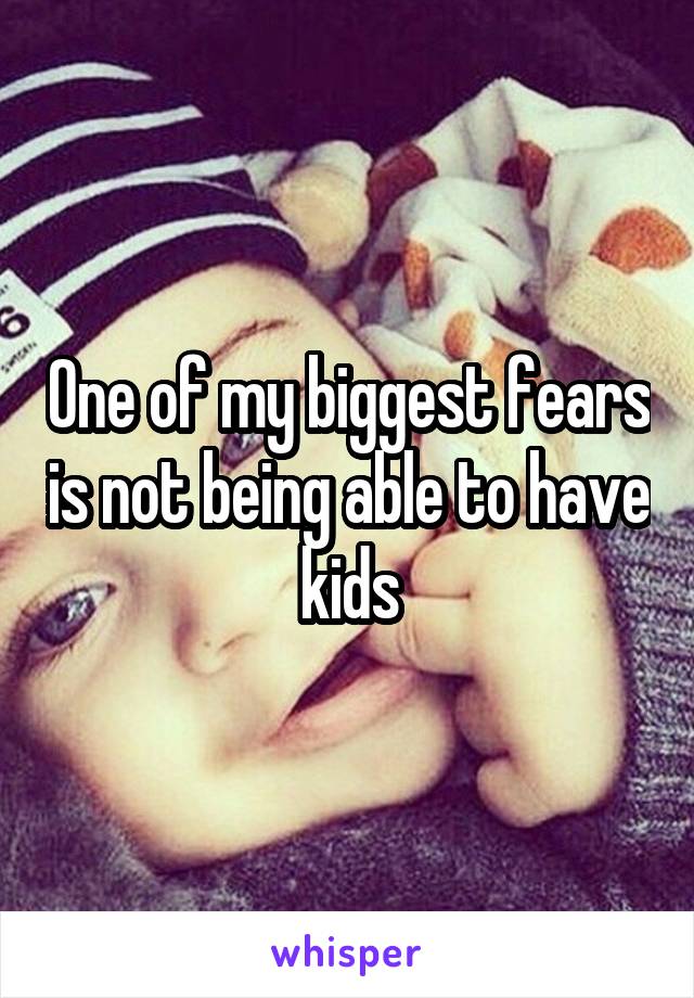 One of my biggest fears is not being able to have kids