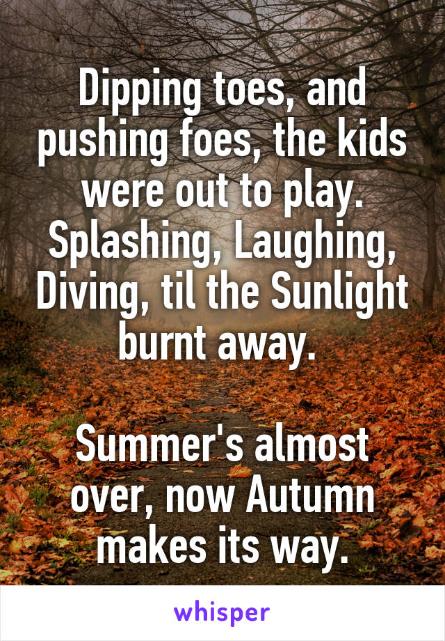 Dipping toes, and pushing foes, the kids were out to play.
Splashing, Laughing, Diving, til the Sunlight burnt away. 

Summer's almost over, now Autumn makes its way.