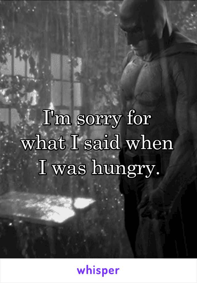 I'm sorry for 
what I said when 
I was hungry.