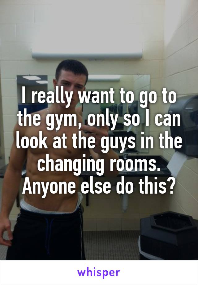 I really want to go to the gym, only so I can look at the guys in the changing rooms. Anyone else do this?