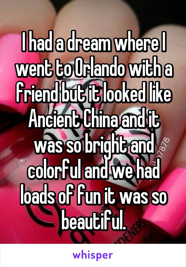 I had a dream where I went to Orlando with a friend but it looked like Ancient China and it was so bright and colorful and we had loads of fun it was so beautiful.