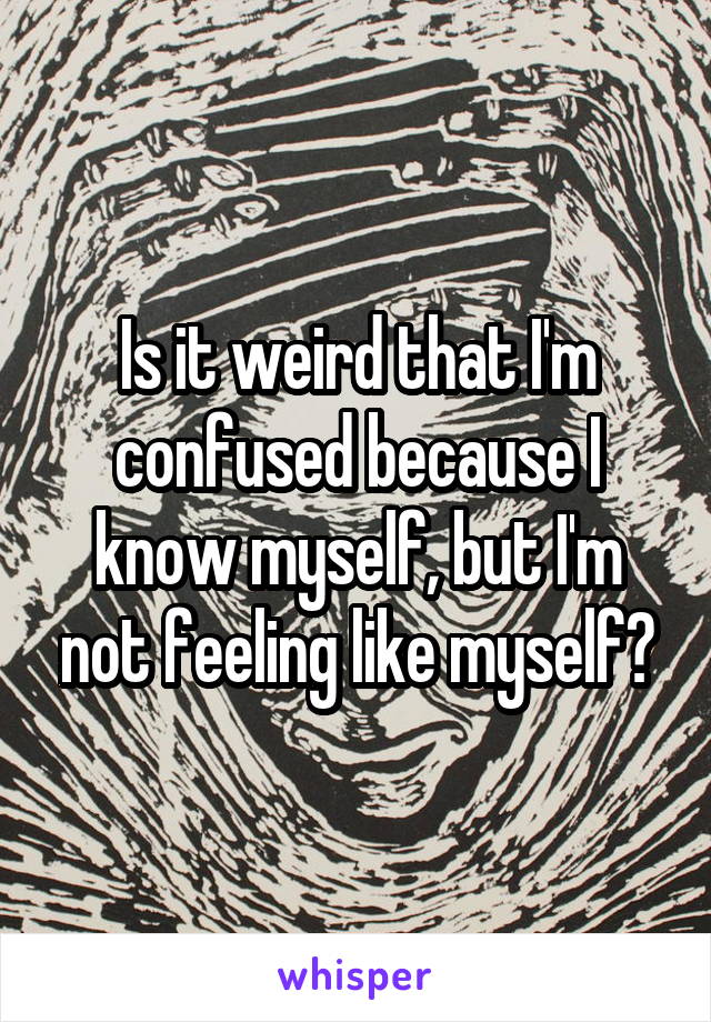 Is it weird that I'm confused because I know myself, but I'm not feeling like myself?