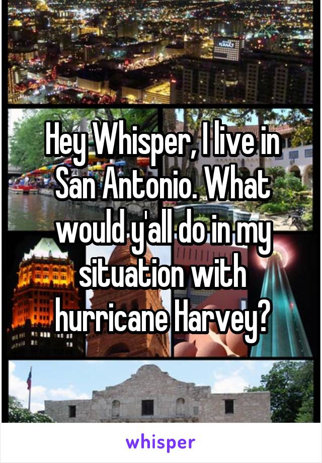 Hey Whisper, I live in San Antonio. What would y'all do in my situation with hurricane Harvey?