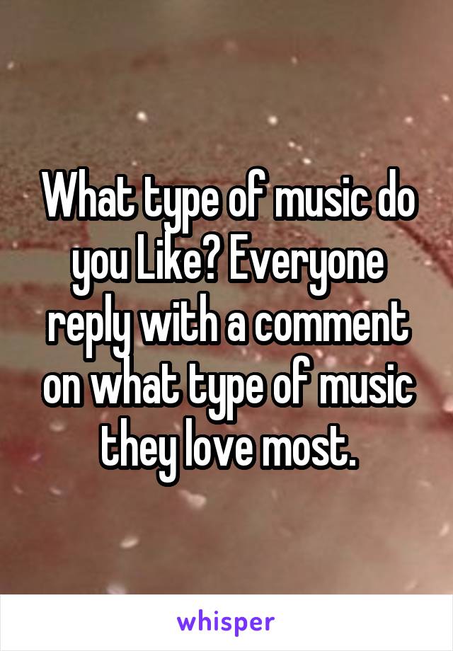 What type of music do you Like? Everyone reply with a comment on what type of music they love most.