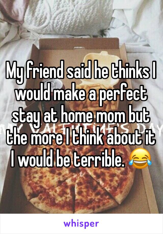 My friend said he thinks I would make a perfect stay at home mom but the more I think about it I would be terrible. 😂