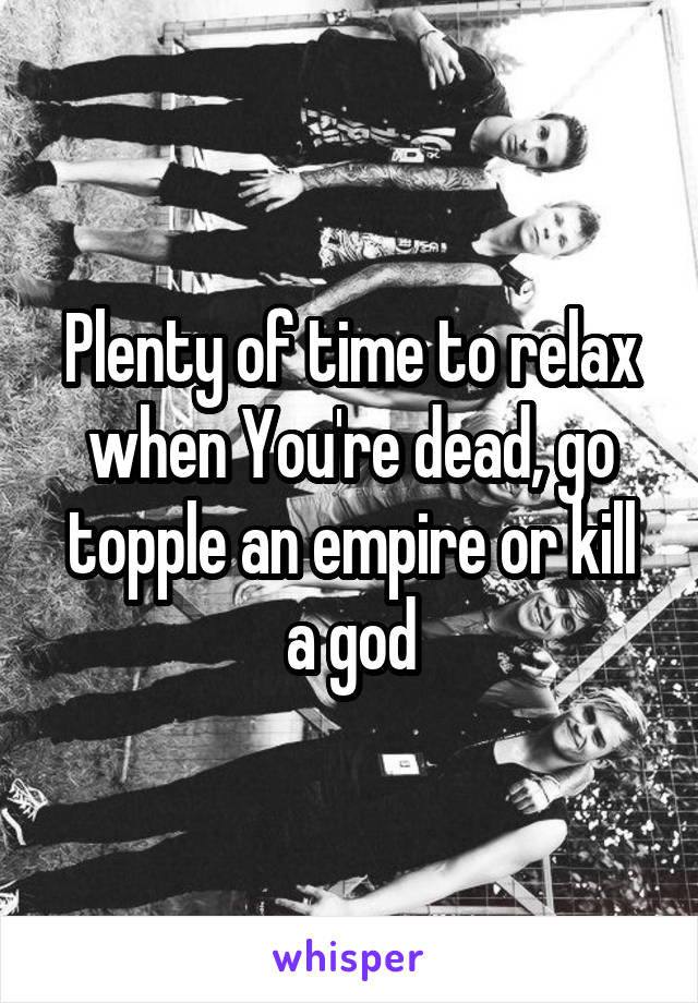 Plenty of time to relax when You're dead, go topple an empire or kill a god