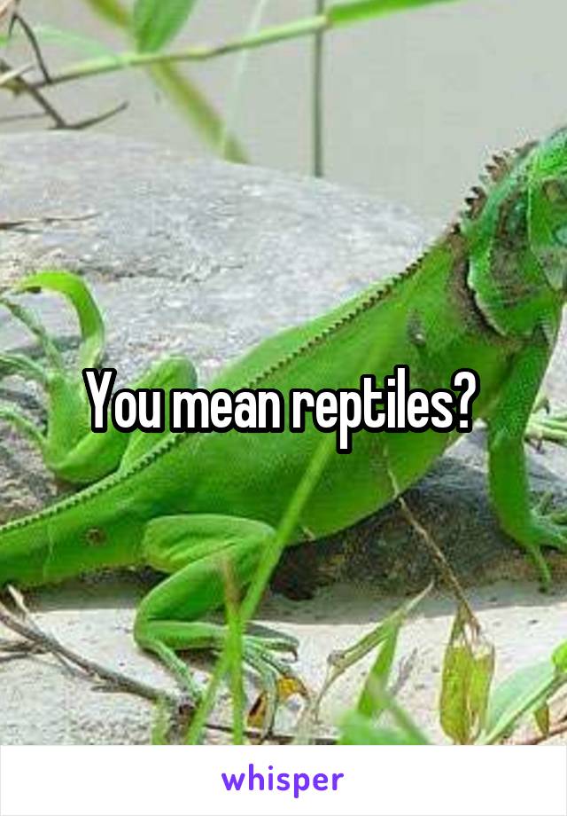 You mean reptiles? 