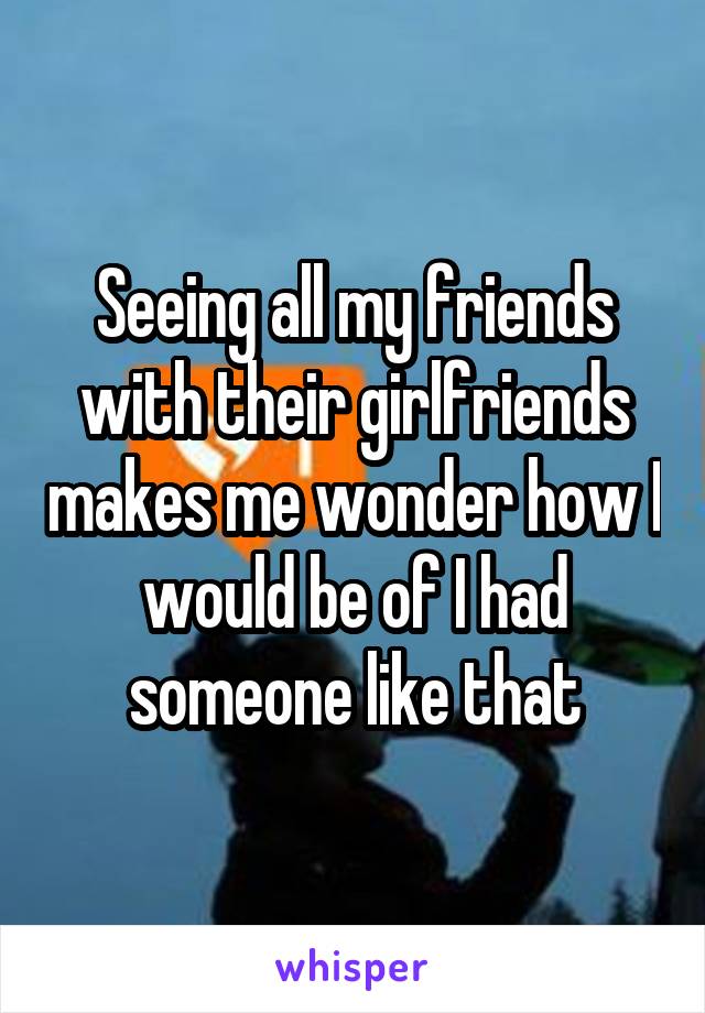 Seeing all my friends with their girlfriends makes me wonder how I would be of I had someone like that