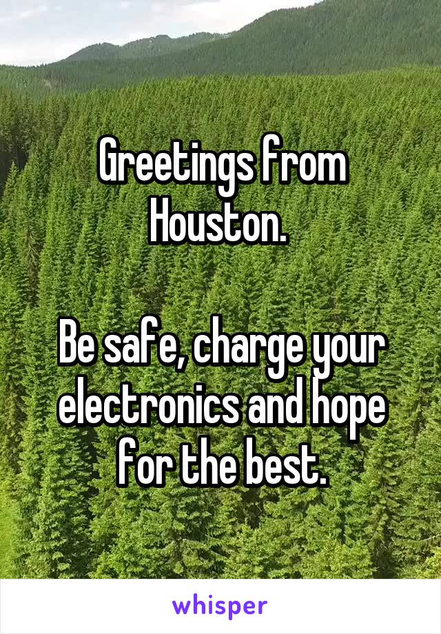 Greetings from Houston. 

Be safe, charge your electronics and hope for the best.