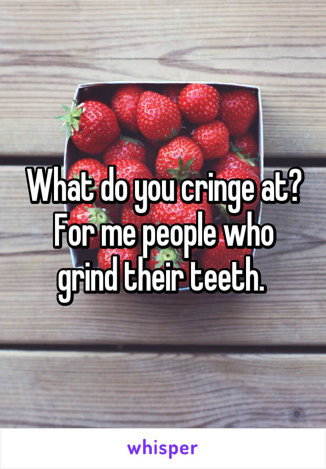 What do you cringe at?
For me people who grind their teeth. 