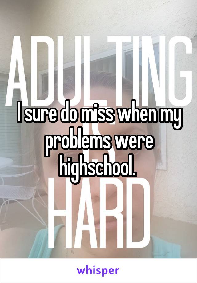 I sure do miss when my problems were highschool. 