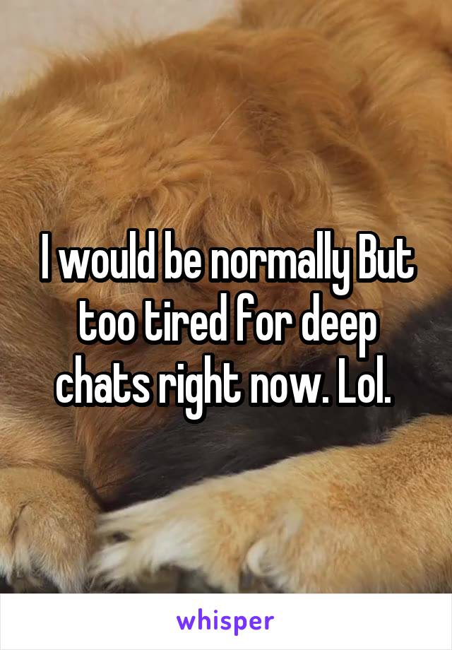 I would be normally But too tired for deep chats right now. Lol. 