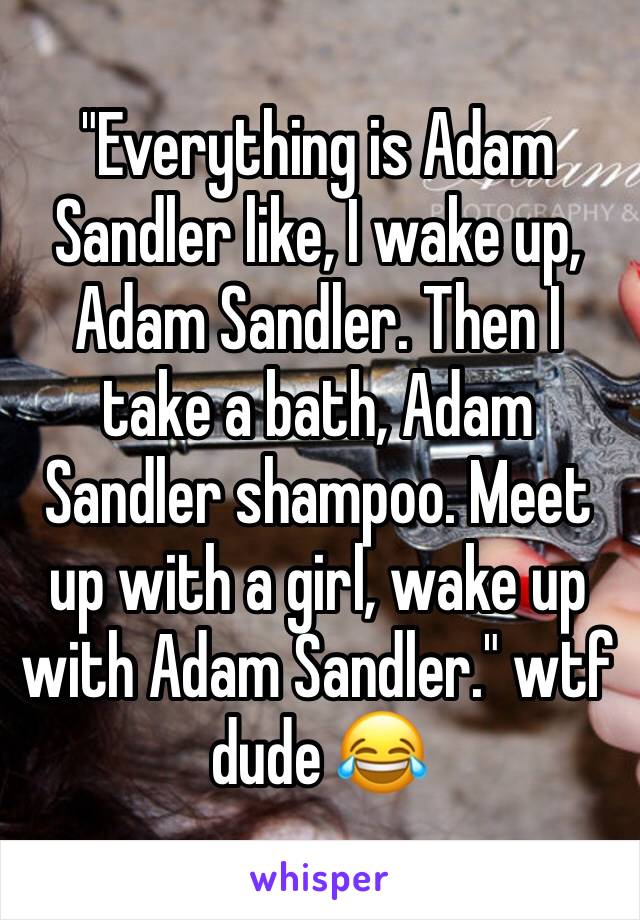 "Everything is Adam Sandler like, I wake up, Adam Sandler. Then I take a bath, Adam Sandler shampoo. Meet up with a girl, wake up with Adam Sandler." wtf dude 😂