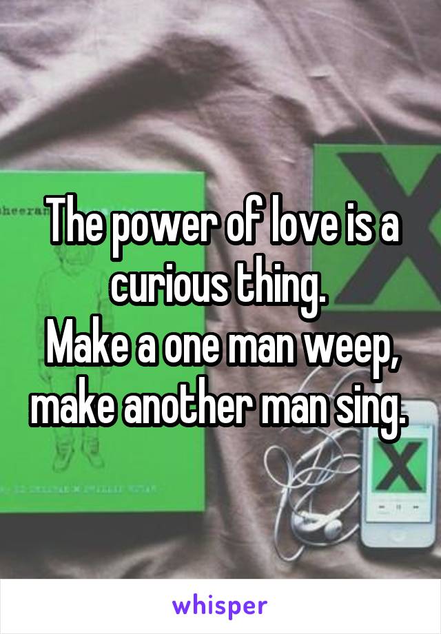 The power of love is a curious thing. 
Make a one man weep, make another man sing. 