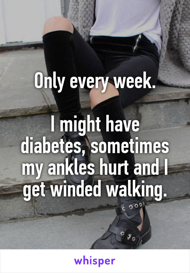 Only every week.

I might have diabetes, sometimes my ankles hurt and I get winded walking.