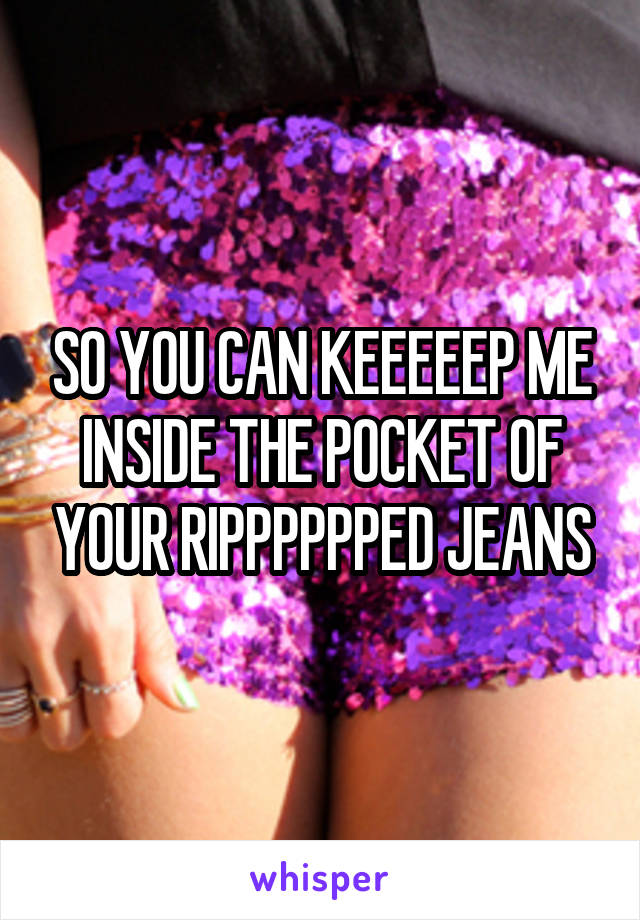 SO YOU CAN KEEEEEP ME INSIDE THE POCKET OF YOUR RIPPPPPPED JEANS