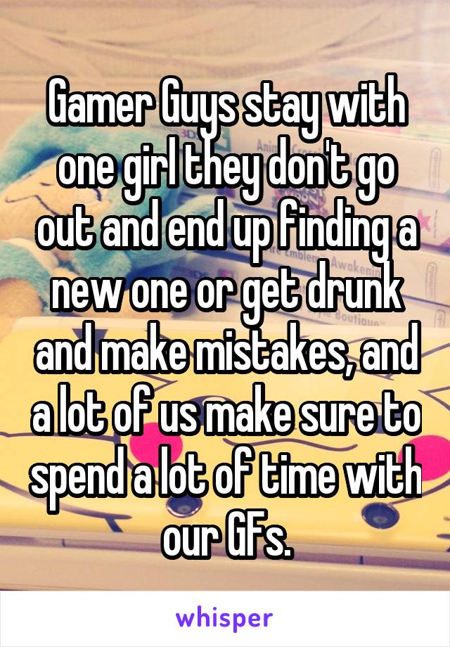 Gamer Guys stay with one girl they don't go out and end up finding a new one or get drunk and make mistakes, and a lot of us make sure to spend a lot of time with our GFs.