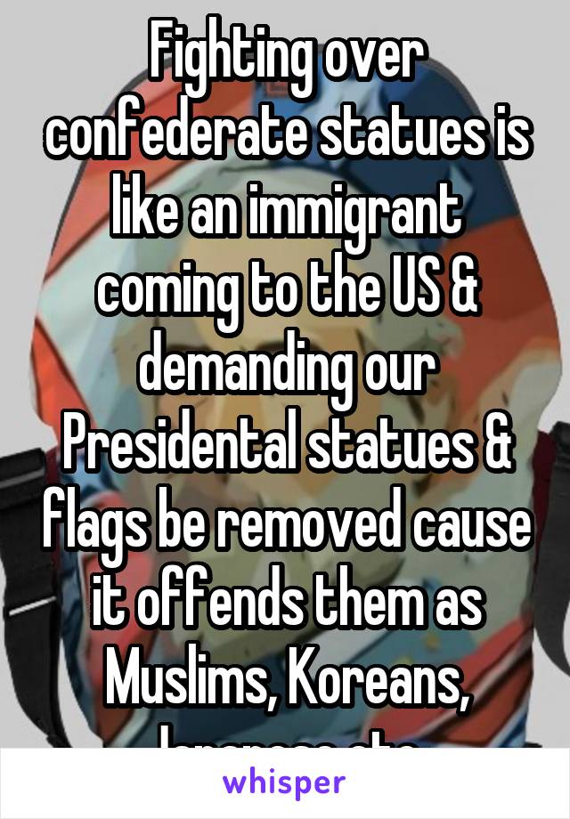 Fighting over confederate statues is like an immigrant coming to the US & demanding our Presidental statues & flags be removed cause it offends them as Muslims, Koreans, Japanese,etc.