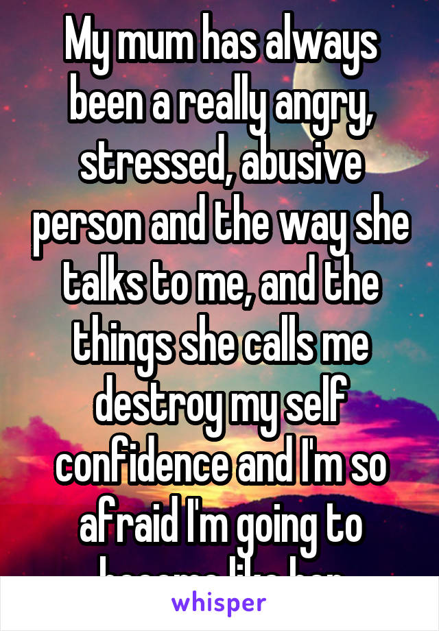 My mum has always been a really angry, stressed, abusive person and the way she talks to me, and the things she calls me destroy my self confidence and I'm so afraid I'm going to become like her