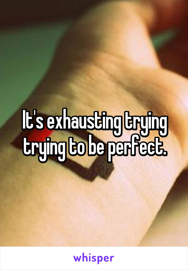 It's exhausting trying trying to be perfect.