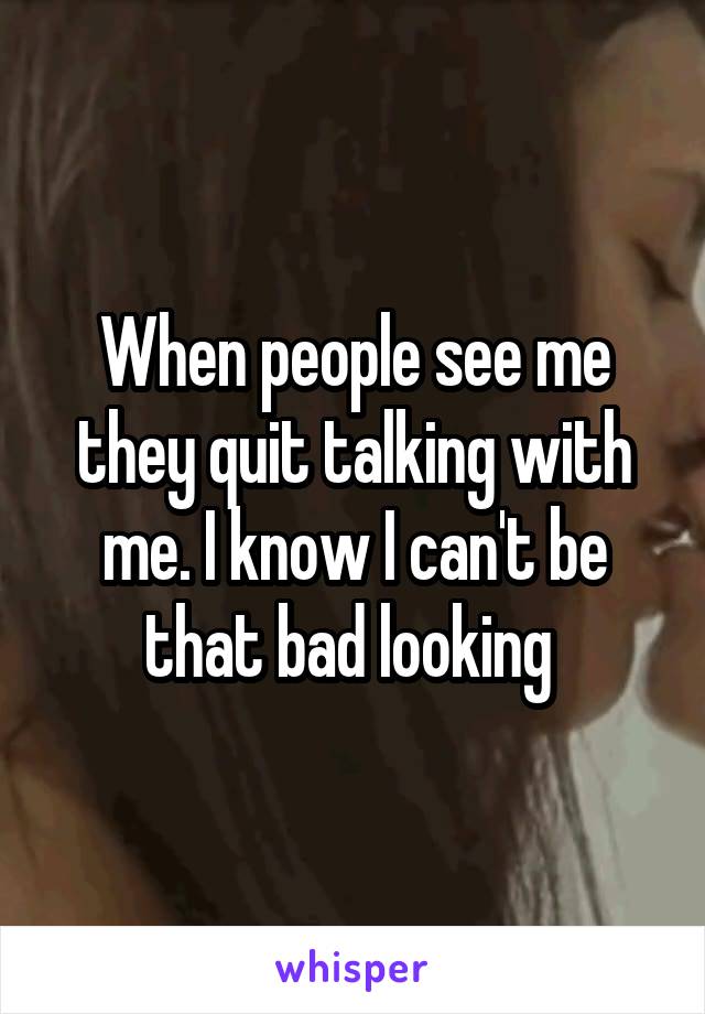 When people see me they quit talking with me. I know I can't be that bad looking 