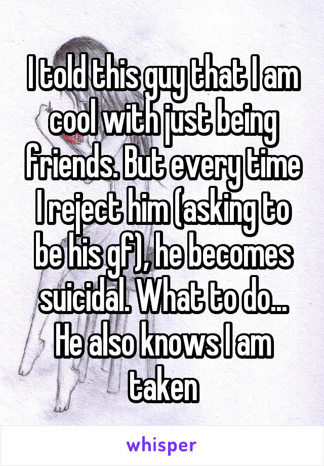 I told this guy that I am cool with just being friends. But every time I reject him (asking to be his gf), he becomes suicidal. What to do...
He also knows I am taken