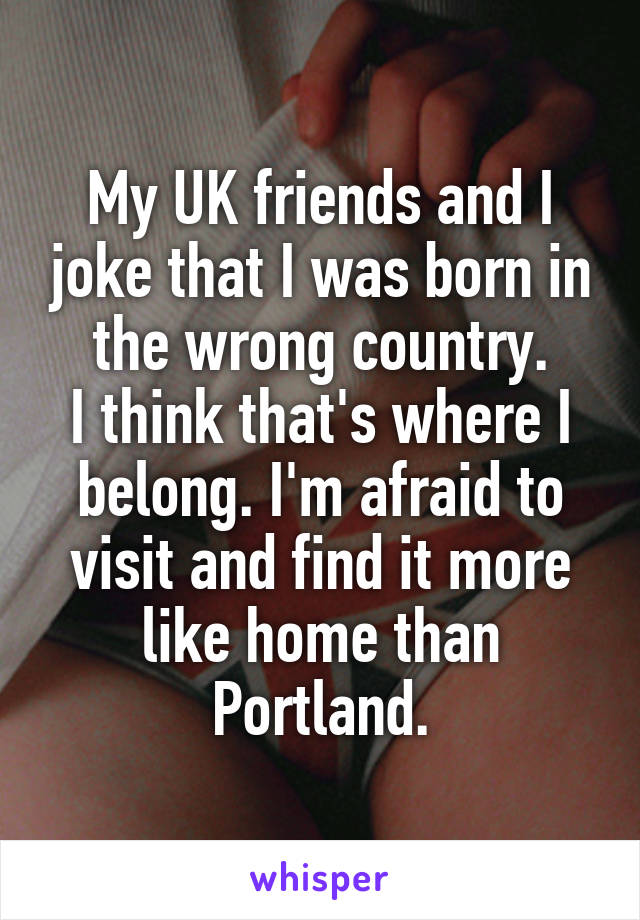 My UK friends and I joke that I was born in the wrong country.
I think that's where I belong. I'm afraid to visit and find it more like home than Portland.