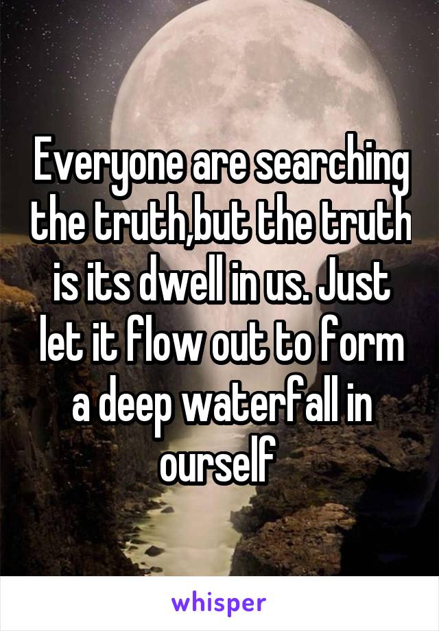 Everyone are searching the truth,but the truth is its dwell in us. Just let it flow out to form a deep waterfall in ourself 