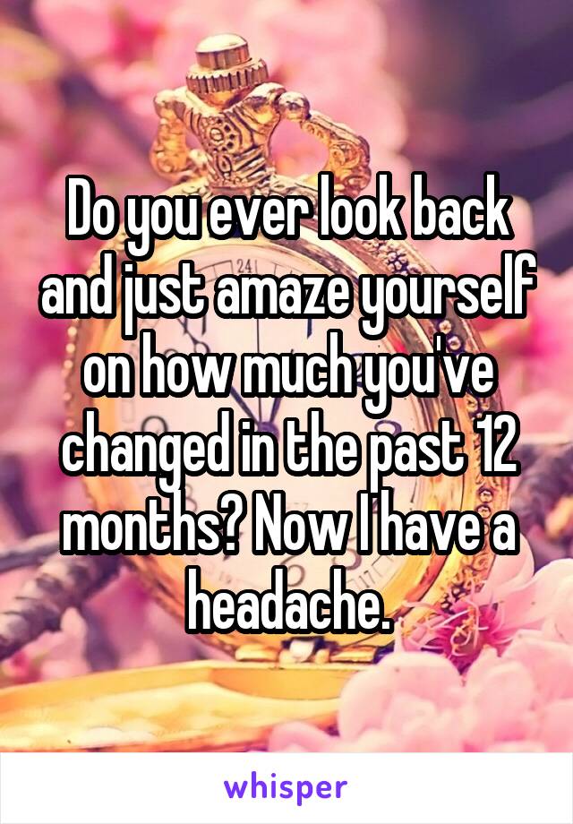 Do you ever look back and just amaze yourself on how much you've changed in the past 12 months? Now I have a headache.