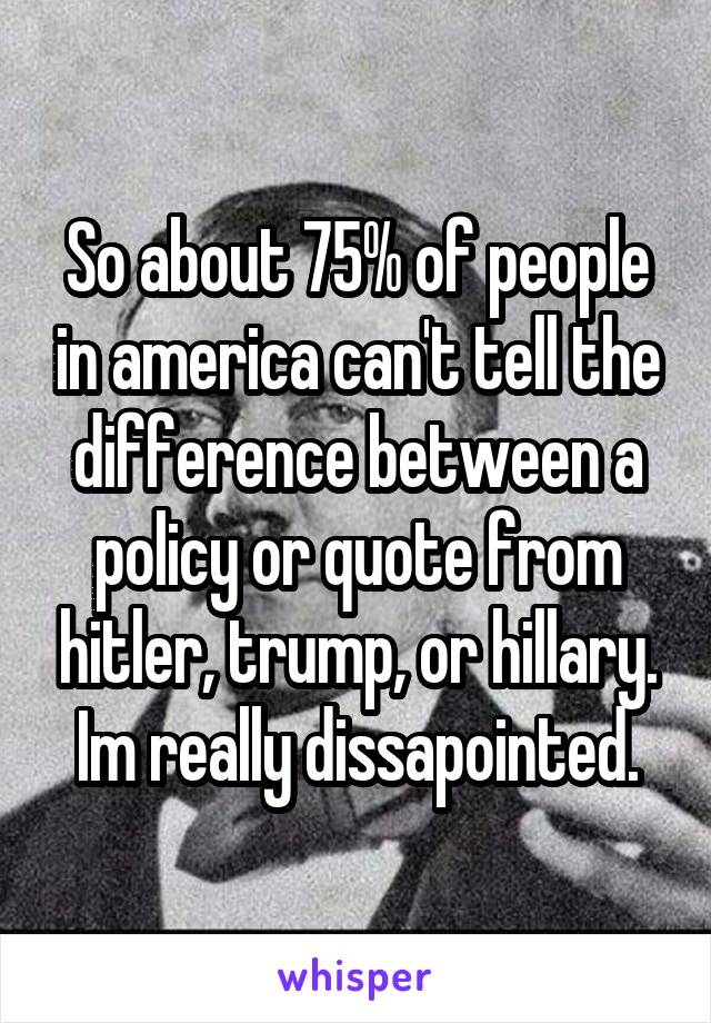 So about 75% of people in america can't tell the difference between a policy or quote from hitler, trump, or hillary. Im really dissapointed.