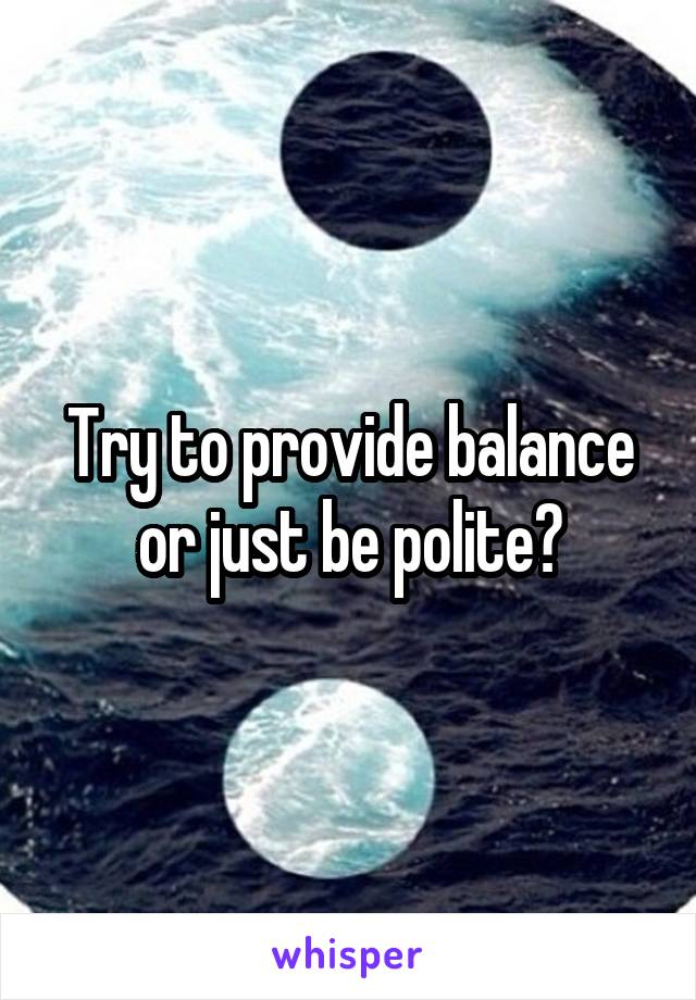 Try to provide balance or just be polite?