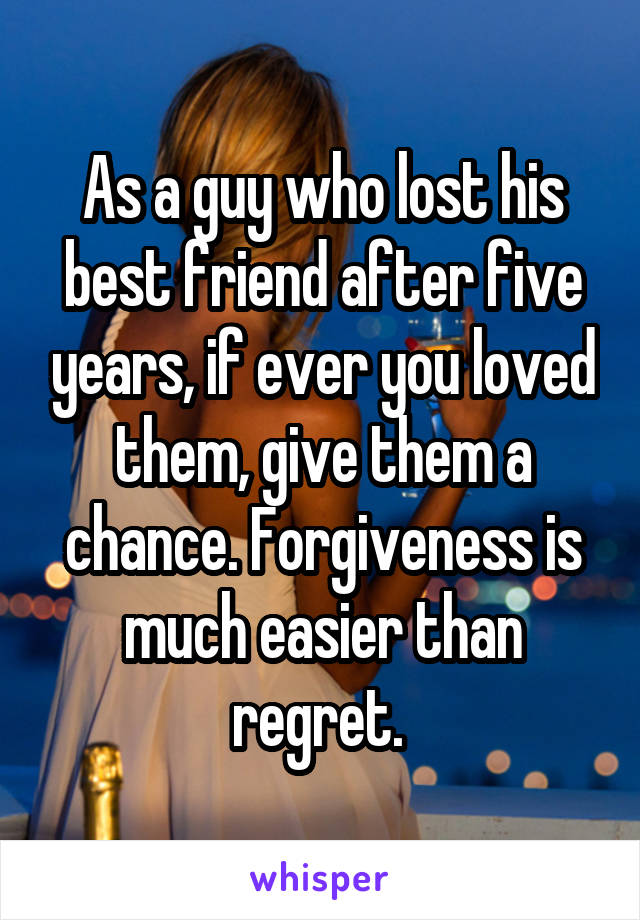 As a guy who lost his best friend after five years, if ever you loved them, give them a chance. Forgiveness is much easier than regret. 