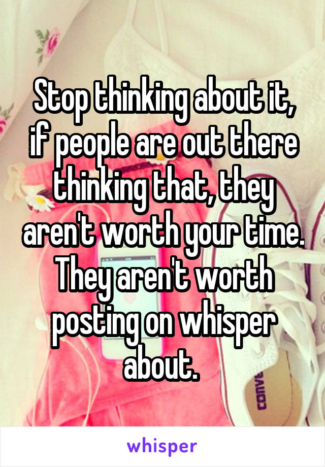 Stop thinking about it, if people are out there thinking that, they aren't worth your time. They aren't worth posting on whisper about. 