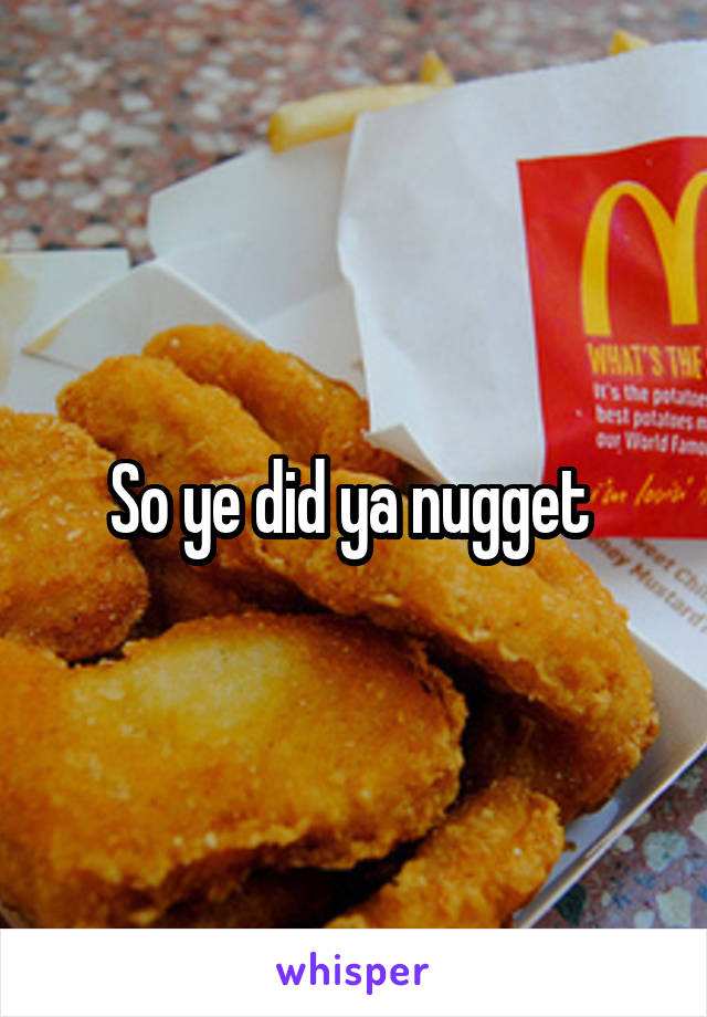 So ye did ya nugget 