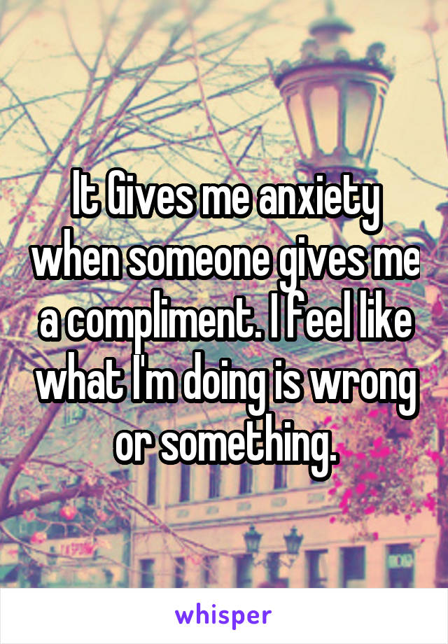 It Gives me anxiety when someone gives me a compliment. I feel like what I'm doing is wrong or something.