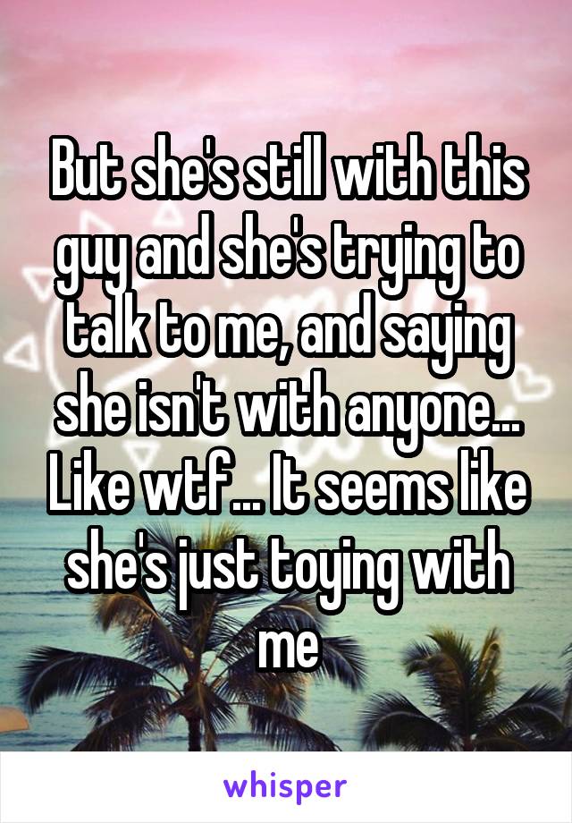 But she's still with this guy and she's trying to talk to me, and saying she isn't with anyone... Like wtf... It seems like she's just toying with me