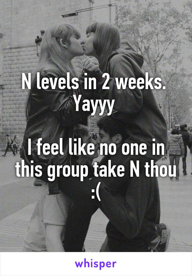 N levels in 2 weeks. 
Yayyy 

I feel like no one in this group take N thou :(