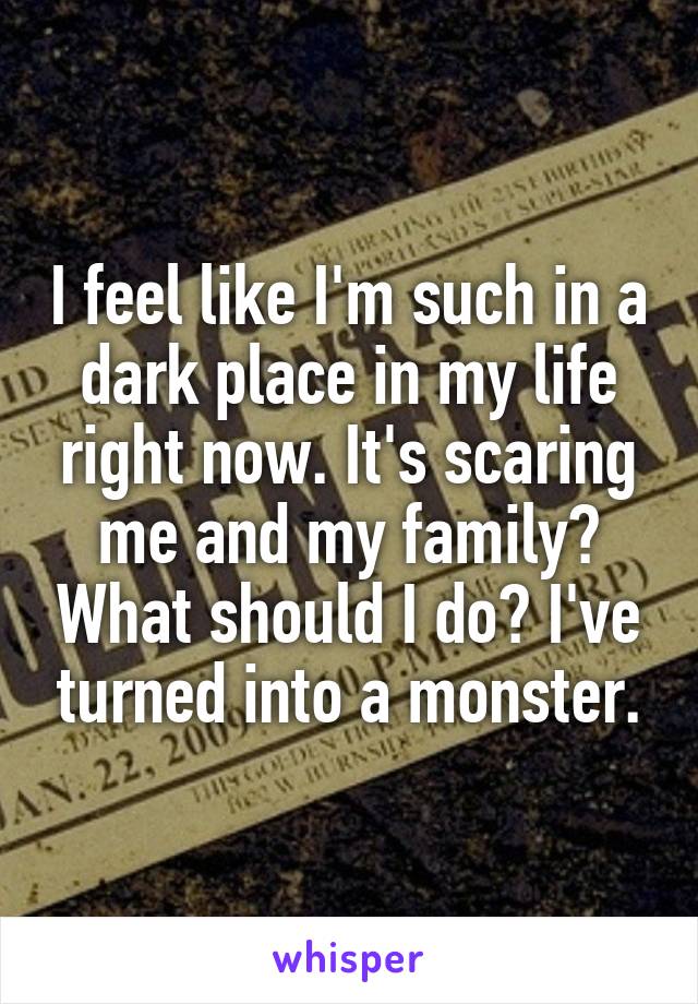 I feel like I'm such in a dark place in my life right now. It's scaring me and my family? What should I do? I've turned into a monster.