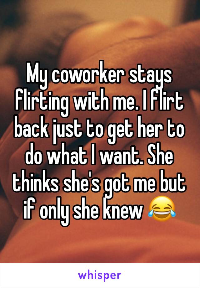 My coworker stays flirting with me. I flirt back just to get her to do what I want. She thinks she's got me but if only she knew 😂