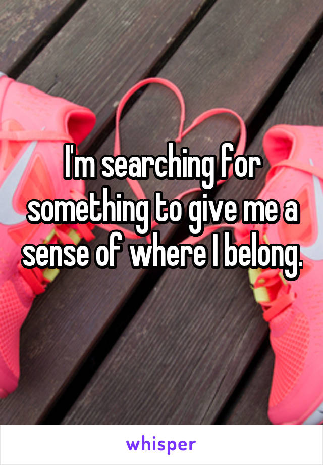 I'm searching for something to give me a sense of where I belong. 