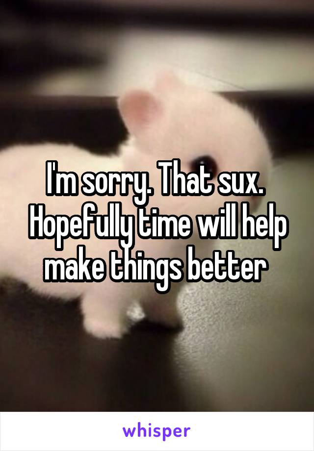 I'm sorry. That sux. 
Hopefully time will help make things better 