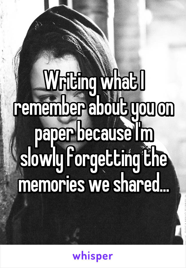 Writing what I remember about you on paper because I'm slowly forgetting the memories we shared...