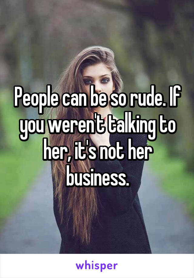 People can be so rude. If you weren't talking to her, it's not her business.