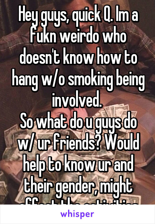 Hey guys, quick Q. Im a fukn weirdo who doesn't know how to hang w/o smoking being involved. 
So what do u guys do w/ ur friends? Would help to know ur and their gender, might affect the activities