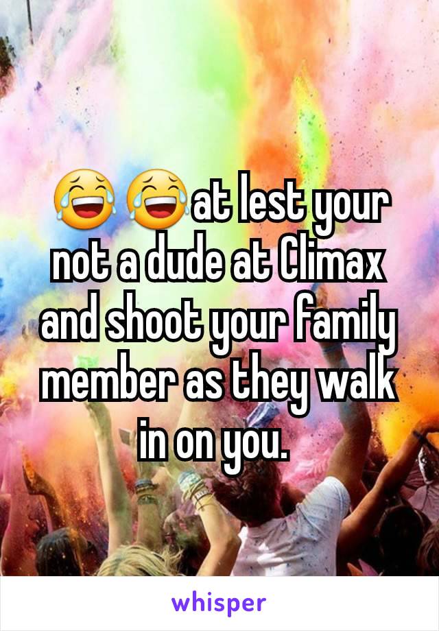 😂😂at lest your not a dude at Climax and shoot your family member as they walk in on you. 