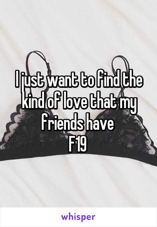 I just want to find the kind of love that my friends have 
F19 