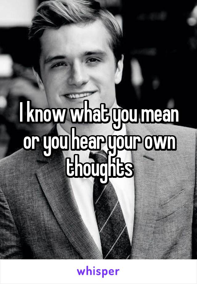 I know what you mean or you hear your own thoughts