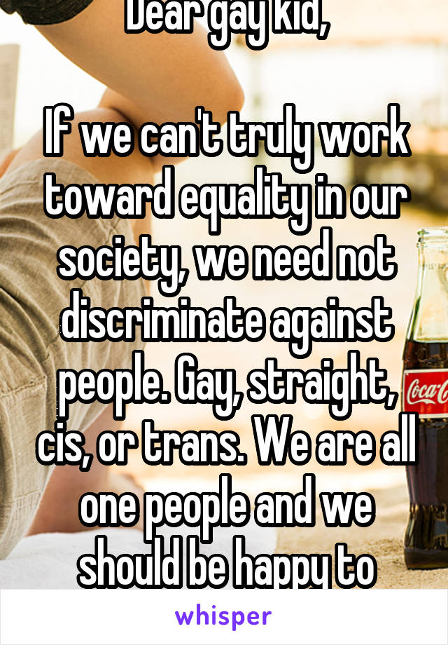 Dear gay kid,

If we can't truly work toward equality in our society, we need not discriminate against people. Gay, straight, cis, or trans. We are all one people and we should be happy to associate.