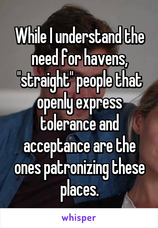 While I understand the need for havens, "straight" people that openly express tolerance and acceptance are the ones patronizing these places.